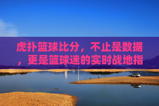 虎扑篮球比分，不止是数据，更是篮球迷的实时战地指挥所