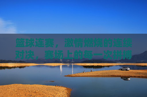篮球连赛,激情燃烧的连续对决,赛场上的每一次拼搏都是青春的赞歌