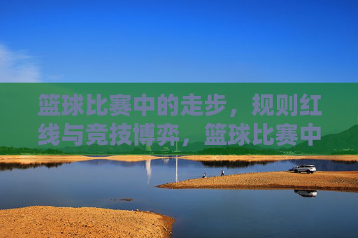 篮球比赛中的走步,规则红线与竞技博弈,篮球比赛中的走步,规则红线与竞技博弈的交织
