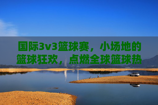 国际3v3篮球赛,小场地的篮球狂欢,点燃全球篮球热情