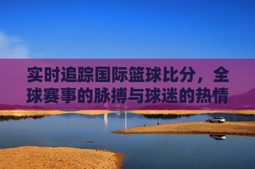 实时追踪国际篮球比分,全球赛事的脉搏与球迷的热情共振,实时追踪国际篮球比分,全球赛事的脉搏与球迷的热情共振