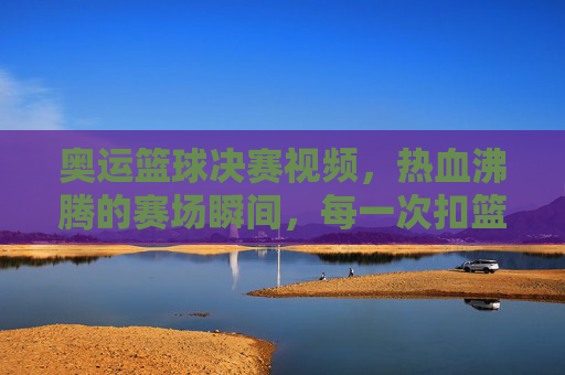 奥运篮球决赛视频,热血沸腾的赛场瞬间,每一次扣篮都点燃激情