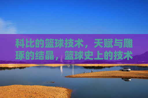 科比的篮球技术,天赋与雕琢的结晶,篮球史上的技术标杆,科比的篮球技术,天赋与雕琢的结晶,篮球史上的技术标杆
