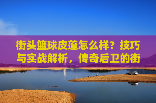 街头篮球皮蓬怎么样？技巧与实战解析，传奇后卫的街头演绎，街头篮球皮蓬怎么样？技巧与实战解析，传奇后卫的街头演绎