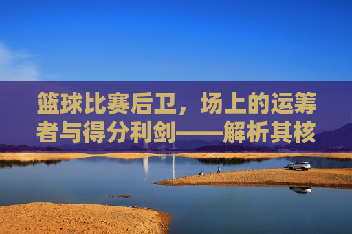 篮球比赛后卫,场上的运筹者与得分利剑——解析其核心作用与比赛价值