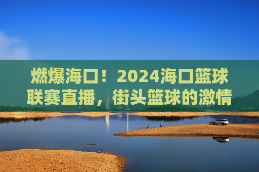 燃爆海口!2024海口篮球联赛直播,街头篮球的激情碰撞与全民参与