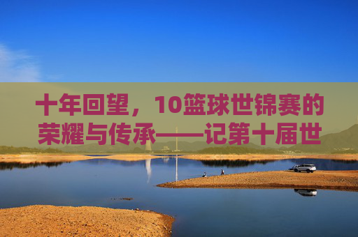 十年回望，10篮球世锦赛的荣耀与传承——记第十届世界篮球锦标赛的璀璨篇章，十年回望，10篮球世锦赛的荣耀与传承——记第十届世界篮球锦标赛的璀璨篇章