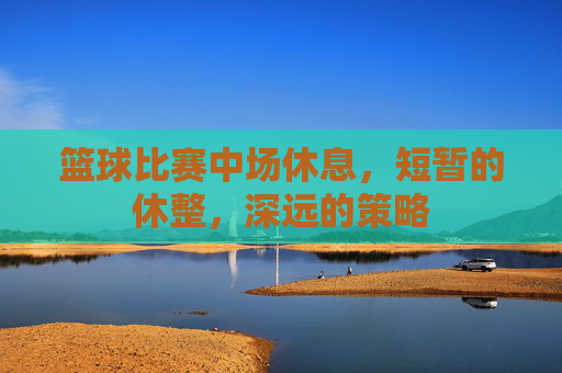 篮球比赛中场休息,短暂的休整,深远的策略