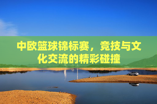中欧篮球锦标赛,竞技与文化交流的精彩碰撞