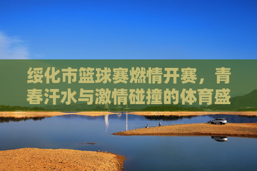绥化市篮球赛燃情开赛，青春汗水与激情碰撞的体育盛宴，绥化市篮球赛燃情开赛，青春汗水与激情碰撞的体育盛宴