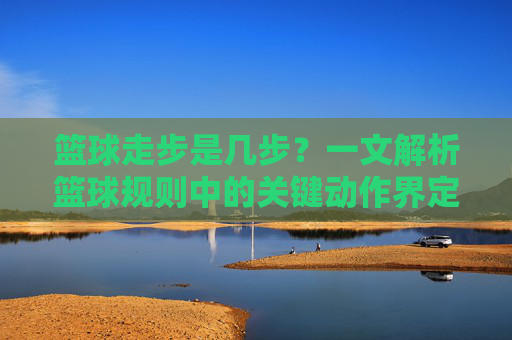 篮球走步是几步？一文解析篮球规则中的关键动作界定