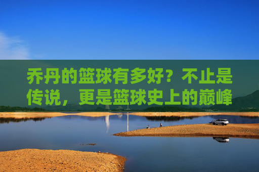 乔丹的篮球有多好？不止是传说，更是篮球史上的巅峰标杆