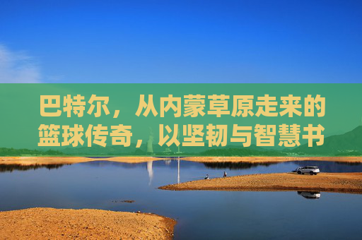 巴特尔,从内蒙草原走来的篮球传奇,以坚韧与智慧书写体育人生,巴特尔,从内蒙草原走来的篮球传奇,以坚韧与智慧书写体育人生