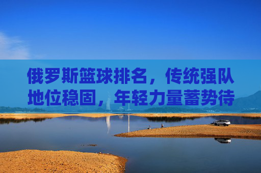 俄罗斯篮球排名，传统强队地位稳固，年轻力量蓄势待发