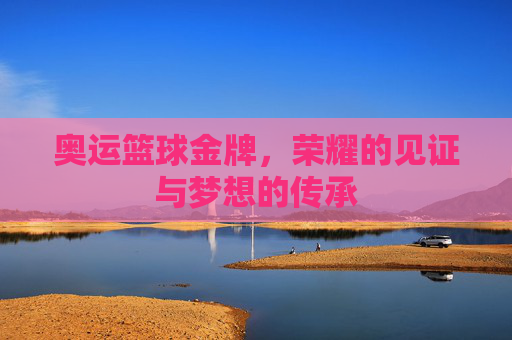 奥运篮球金牌,荣耀的见证与梦想的传承