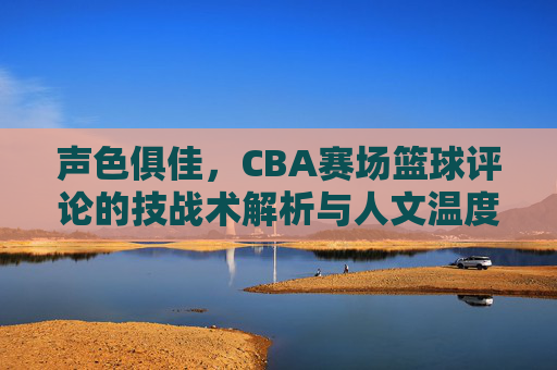 声色俱佳,CBA赛场篮球评论的技战术解析与人文温度双轨并行——从赛场风云到观赛体验的深度解读
