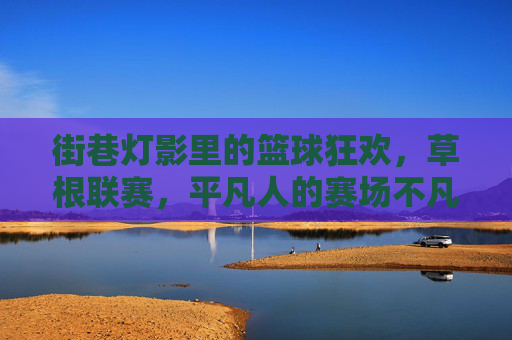 街巷灯影里的篮球狂欢,草根联赛,平凡人的赛场不凡热爱