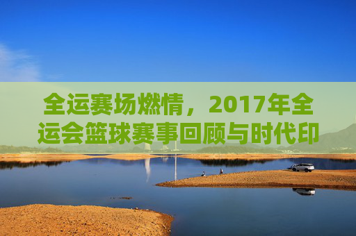 全运赛场燃情,2017年全运会篮球赛事回顾与时代印记