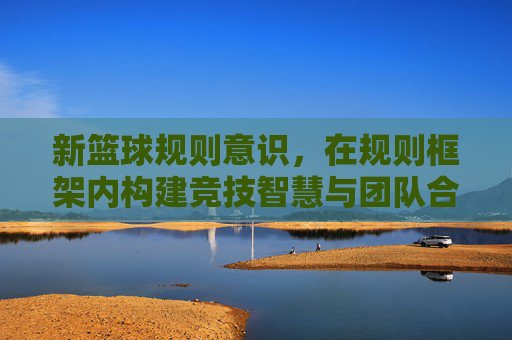 新篮球规则意识，在规则框架内构建竞技智慧与团队合力，新篮球规则意识，在规则框架内构建竞技智慧与团队合力