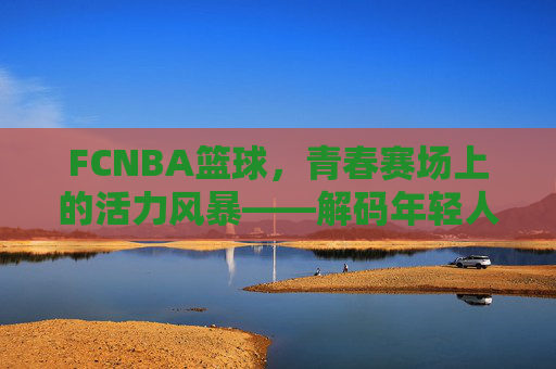 FCNBA篮球,青春赛场上的活力风暴——解码年轻人的篮球新生态