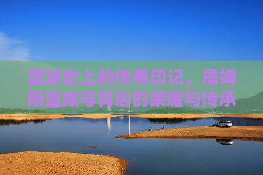 篮球史上的传奇印记,詹姆斯篮球号背后的荣耀与传承