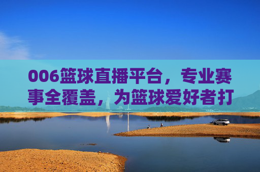 006篮球直播平台，专业赛事全覆盖，为篮球爱好者打造沉浸式观赛新体验