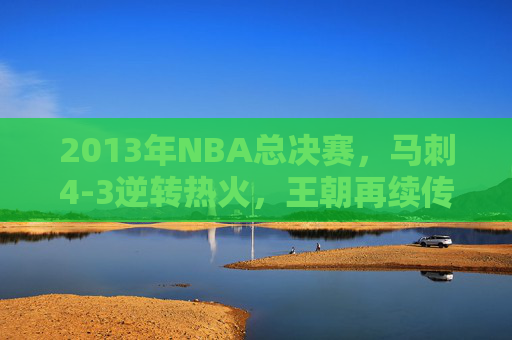 2013年NBA总决赛,马刺4-3逆转热火,王朝再续传奇,2013年NBA总决赛,马刺4-3逆转热火,王朝再续传奇
