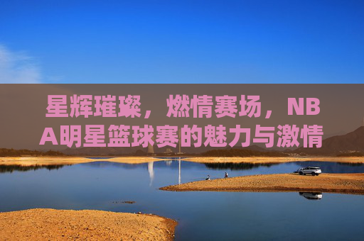 星辉璀璨，燃情赛场，NBA明星篮球赛的魅力与激情