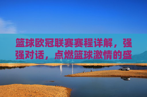 篮球欧冠联赛赛程详解，强强对话，点燃篮球激情的盛宴——2024-2025赛季赛程抢先看，2024-2025赛季篮球欧冠联赛赛程详解，强强对话点燃篮球激情盛宴