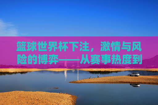 篮球世界杯下注，激情与风险的博弈——从赛事热度到投注策略的深度解析