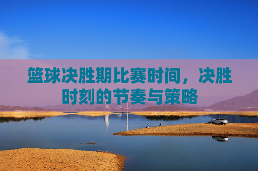 篮球决胜期比赛时间,决胜时刻的节奏与策略