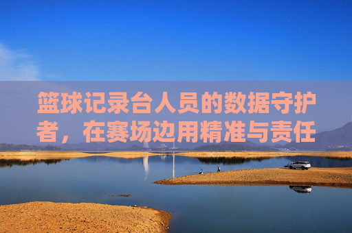 篮球记录台人员的数据守护者,在赛场边用精准与责任书写精彩,篮球记录台人员,数据守护者的赛场精准与责任