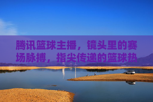 腾讯篮球主播，镜头里的赛场脉搏，指尖传递的篮球热忱