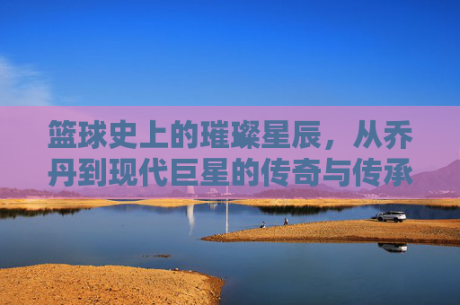 篮球史上的璀璨星辰，从乔丹到现代巨星的传奇与传承，篮球史上的璀璨星辰，从乔丹到现代巨星的传奇与传承