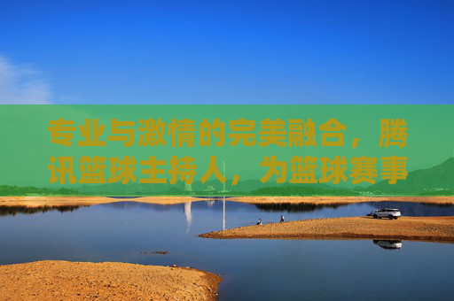 专业与激情的完美融合，腾讯篮球主持人，为篮球赛事注入灵魂与活力