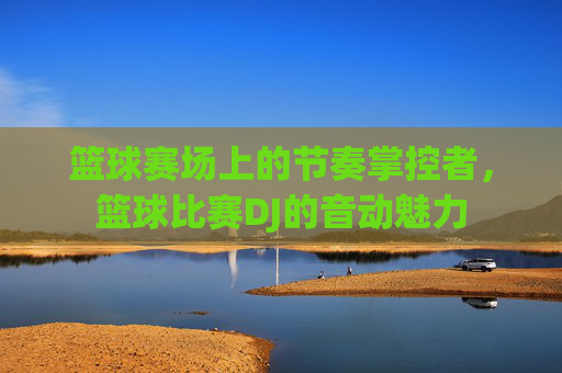 篮球赛场上的节奏掌控者，篮球比赛DJ的音动魅力