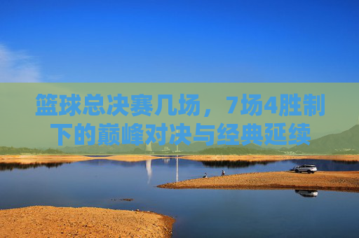 篮球总决赛几场,7场4胜制下的巅峰对决与经典延续