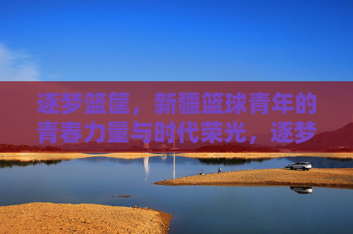 逐梦篮筐,新疆篮球青年的青春力量与时代荣光,逐梦篮筐,新疆篮球青年的青春力量与时代荣光