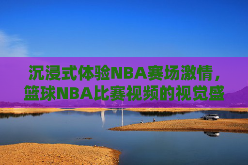 沉浸式体验NBA赛场激情，篮球NBA比赛视频的视觉盛宴与魅力解析