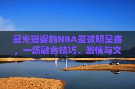 星光璀璨的NBA篮球明星赛，一场融合技巧、激情与文化的篮球盛宴，星光璀璨的NBA篮球明星赛，一场融合技巧、激情与文化的篮球盛宴