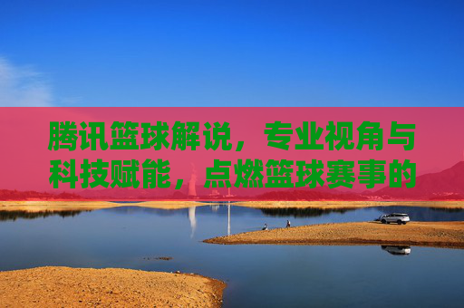 腾讯篮球解说，专业视角与科技赋能，点燃篮球赛事的激情与温度