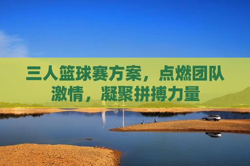 三人篮球赛方案，点燃团队激情，凝聚拼搏力量