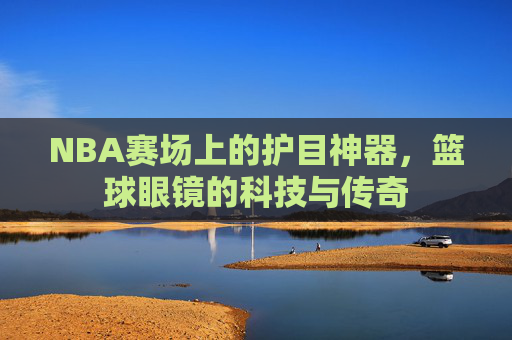 NBA赛场上的护目神器,篮球眼镜的科技与传奇