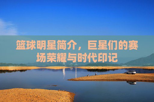 篮球明星简介，巨星们的赛场荣耀与时代印记