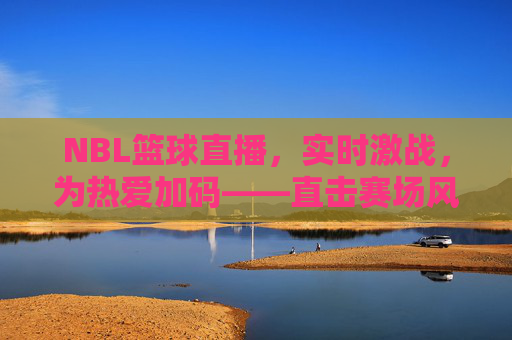 NBL篮球直播，实时激战，为热爱加码——直击赛场风云，共赴篮球狂欢