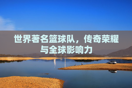 世界著名篮球队,传奇荣耀与全球影响力