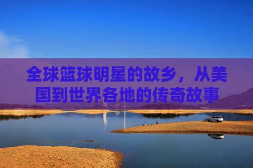 全球篮球明星的故乡，从美国到世界各地的传奇故事