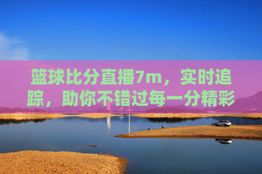 篮球比分直播7m，实时追踪，助你不错过每一分精彩——专业数据与便捷体验的完美结合，7m篮球比分直播，实时追踪精彩，专业数据与便捷体验的完美结合