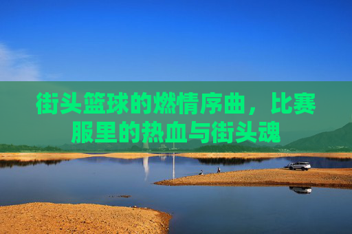 街头篮球的燃情序曲,比赛服里的热血与街头魂