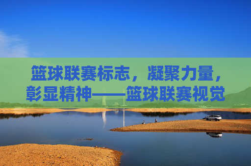 篮球联赛标志,凝聚力量,彰显精神——篮球联赛视觉符号的深度解读,篮球联赛标志,凝聚力量,彰显精神——篮球联赛视觉符号的深度解读